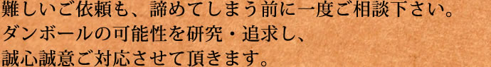 難しいご依頼も、諦めてしまう前に一度ご相談下さい。ダンボールの可能性を研究・追求し、誠心誠意ご対応させて頂きます。